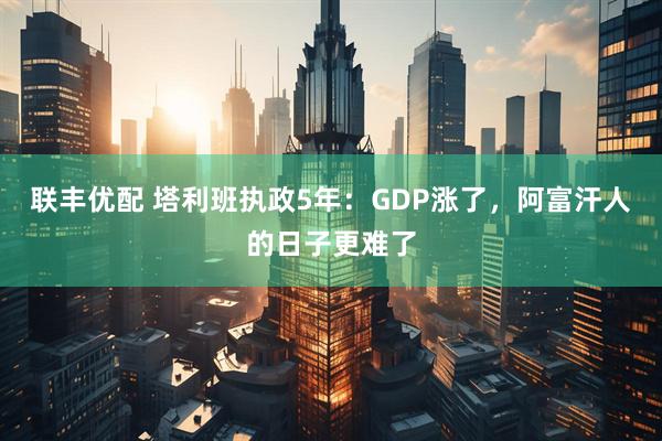 联丰优配 塔利班执政5年：GDP涨了，阿富汗人的日子更难了