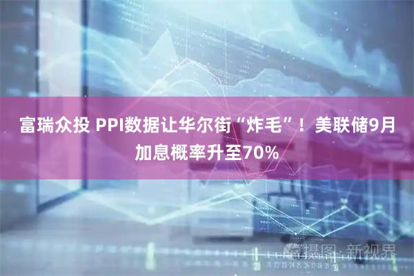 富瑞众投 PPI数据让华尔街“炸毛”！美联储9月加息概率升至70%
