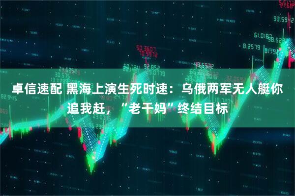 卓信速配 黑海上演生死时速：乌俄两军无人艇你追我赶，“老干妈”终结目标