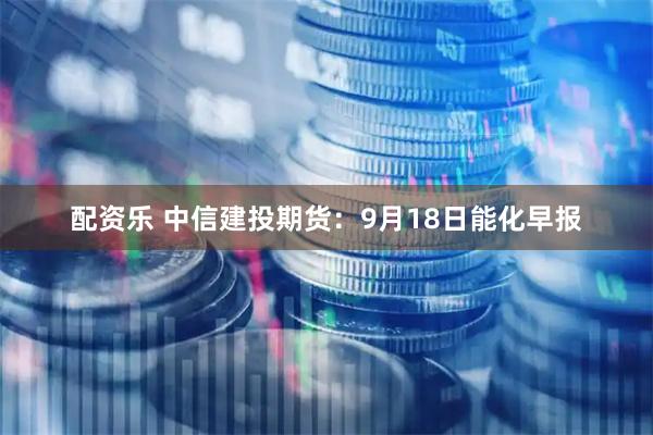 配资乐 中信建投期货：9月18日能化早报