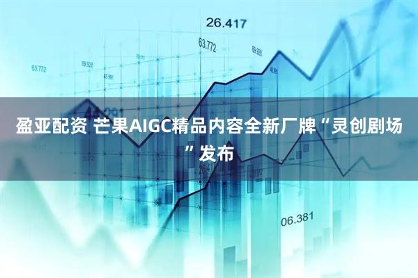 盈亚配资 芒果AIGC精品内容全新厂牌“灵创剧场”发布