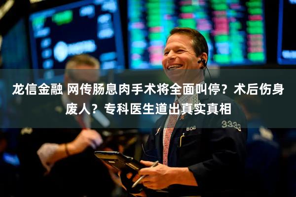 龙信金融 网传肠息肉手术将全面叫停？术后伤身废人？专科医生道出真实真相