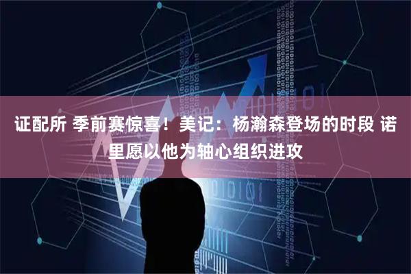 证配所 季前赛惊喜！美记：杨瀚森登场的时段 诺里愿以他为轴心组织进攻
