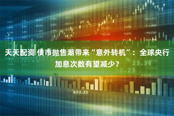 天天配资 债市抛售潮带来“意外转机”：全球央行加息次数有望减少？