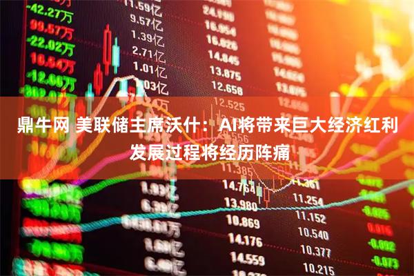 鼎牛网 美联储主席沃什：AI将带来巨大经济红利 发展过程将经历阵痛