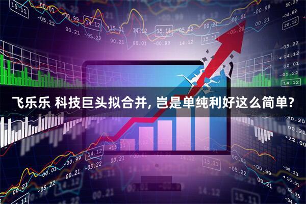 飞乐乐 科技巨头拟合并, 岂是单纯利好这么简单?