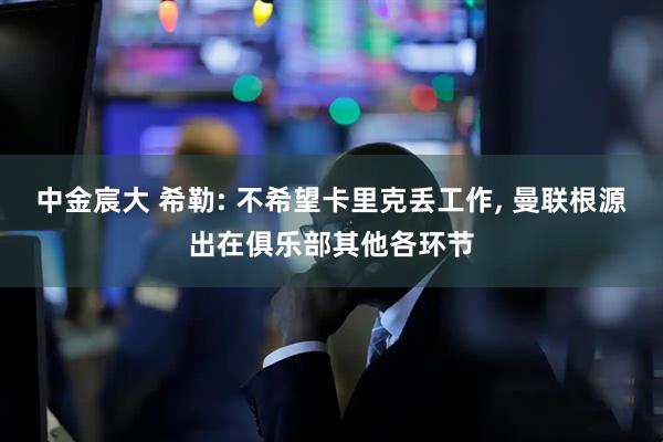 中金宸大 希勒: 不希望卡里克丢工作, 曼联根源出在俱乐部其他各环节