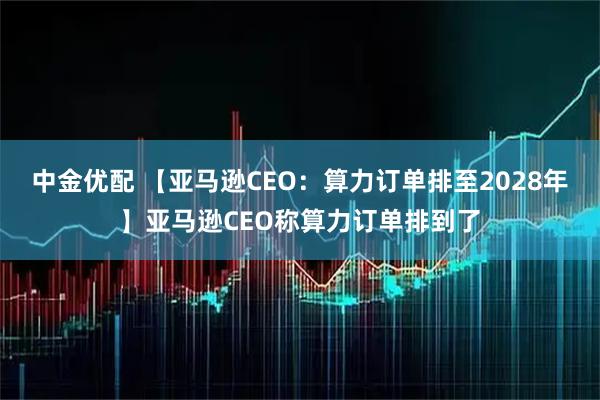 中金优配 【亚马逊CEO：算力订单排至2028年】亚马逊CEO称算力订单排到了