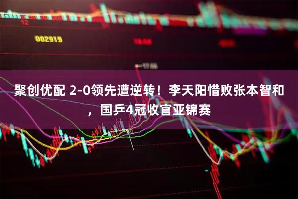 聚创优配 2-0领先遭逆转!李天阳惜败张本智和,国乒4冠收官亚锦赛