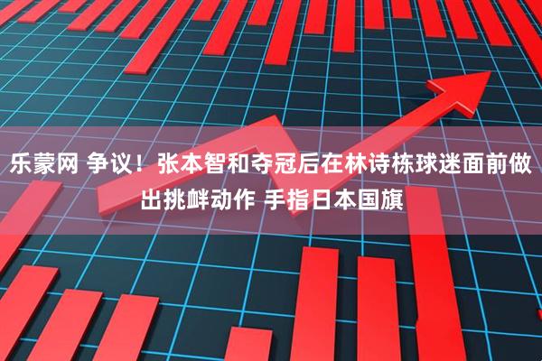 乐蒙网 争议！张本智和夺冠后在林诗栋球迷面前做出挑衅动作 手指日本国旗