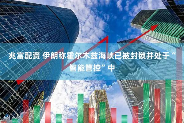 兆富配资 伊朗称霍尔木兹海峡已被封锁并处于“智能管控”中