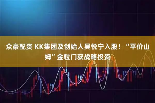众豪配资 KK集团及创始人吴悦宁入股！“平价山姆”金粒门获战略投资