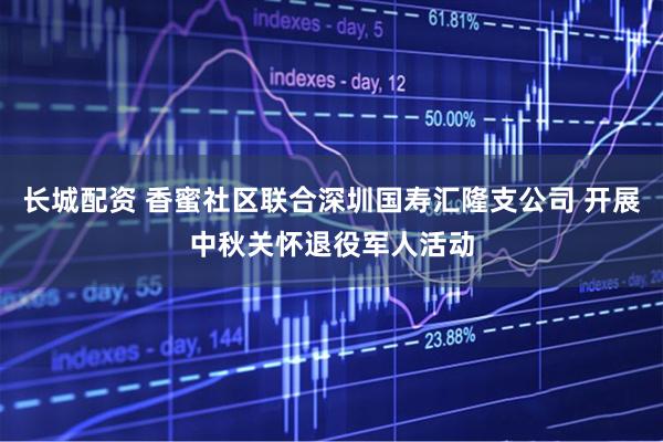 长城配资 香蜜社区联合深圳国寿汇隆支公司 开展中秋关怀退役军人活动