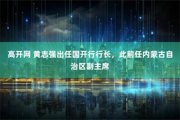高开网 黄志强出任国开行行长，此前任内蒙古自治区副主席